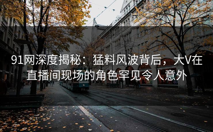 91网深度揭秘：猛料风波背后，大V在直播间现场的角色罕见令人意外  第1张