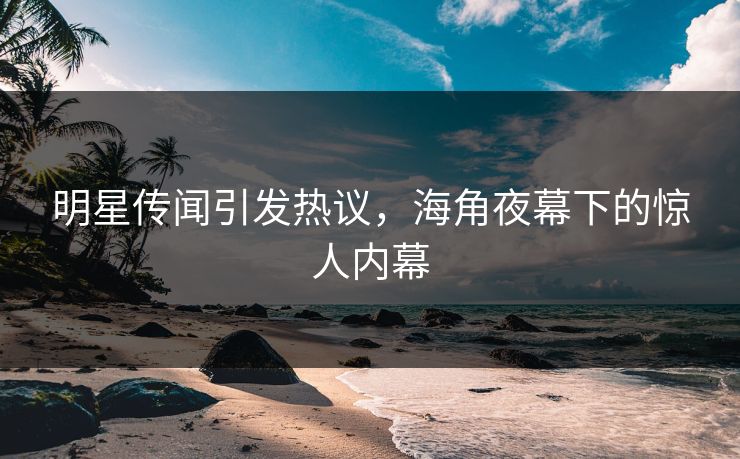 明星传闻引发热议，海角夜幕下的惊人内幕