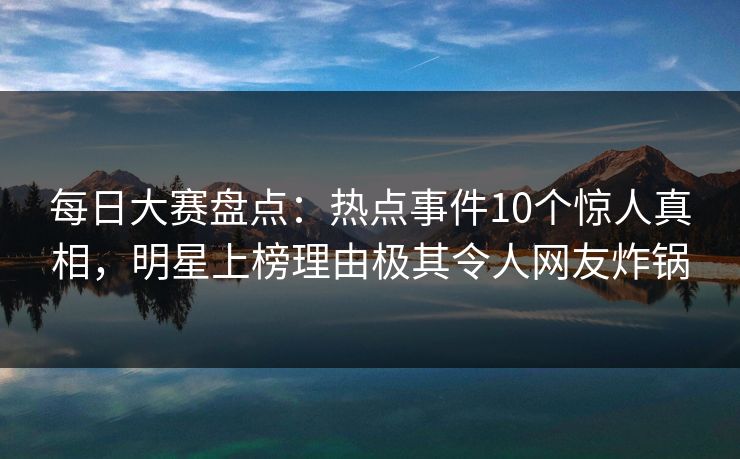 每日大赛盘点：热点事件10个惊人真相，明星上榜理由极其令人网友炸锅