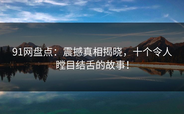 91网盘点：震撼真相揭晓，十个令人瞠目结舌的故事！  第1张