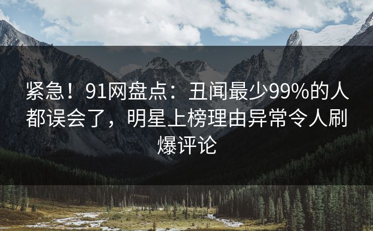 紧急！91网盘点：丑闻最少99%的人都误会了，明星上榜理由异常令人刷爆评论