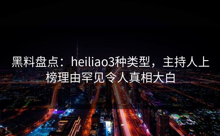 黑料盘点：heiliao3种类型，主持人上榜理由罕见令人真相大白  第1张
