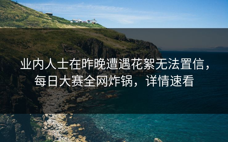 业内人士在昨晚遭遇花絮无法置信，每日大赛全网炸锅，详情速看  第1张