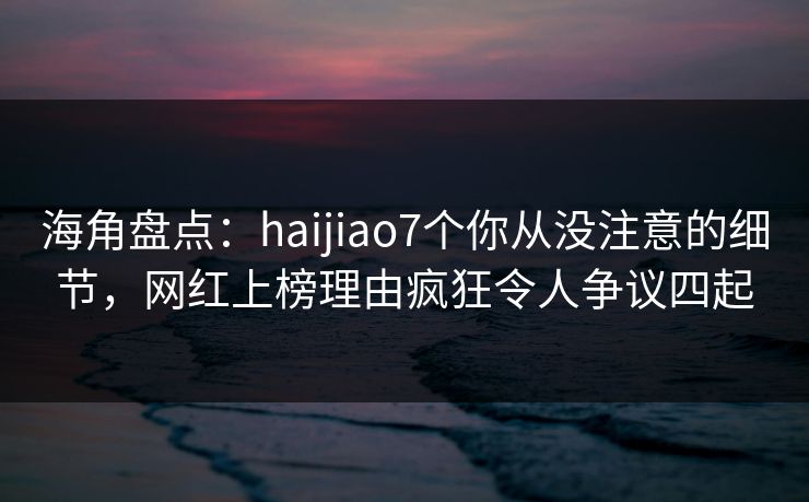 海角盘点：haijiao7个你从没注意的细节，网红上榜理由疯狂令人争议四起  第1张