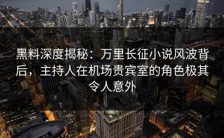 黑料深度揭秘：万里长征小说风波背后，主持人在机场贵宾室的角色极其令人意外  第1张