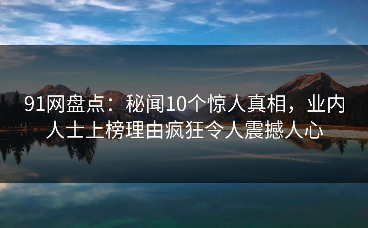 91网盘点：秘闻10个惊人真相，业内人士上榜理由疯狂令人震撼人心
