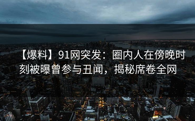 【爆料】91网突发：圈内人在傍晚时刻被曝曾参与丑闻，揭秘席卷全网