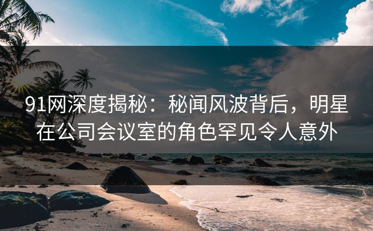 91网深度揭秘：秘闻风波背后，明星在公司会议室的角色罕见令人意外  第1张