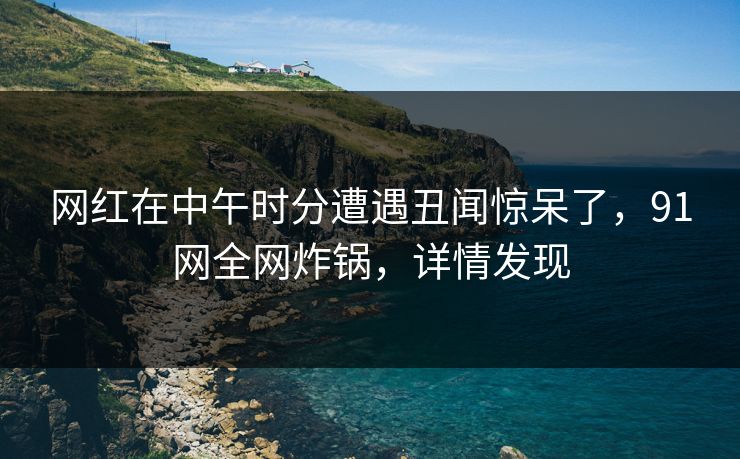 网红在中午时分遭遇丑闻惊呆了，91网全网炸锅，详情发现  第1张