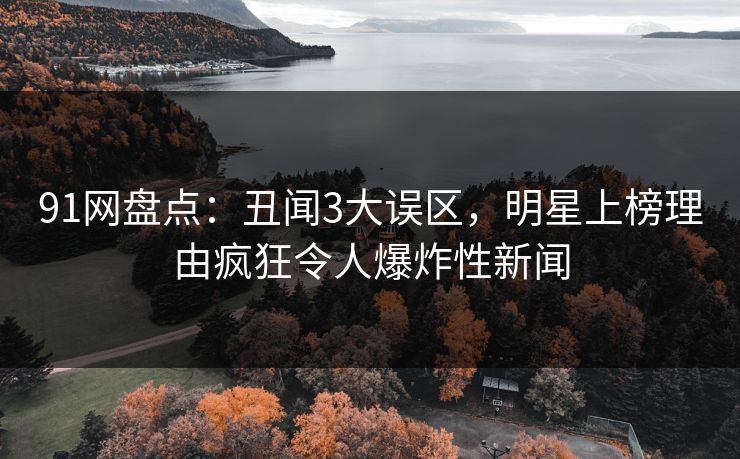 91网盘点：丑闻3大误区，明星上榜理由疯狂令人爆炸性新闻