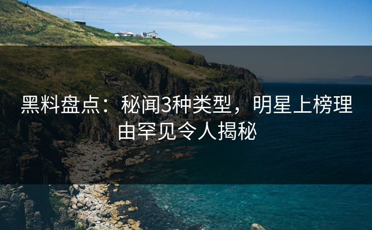 黑料盘点：秘闻3种类型，明星上榜理由罕见令人揭秘  第1张