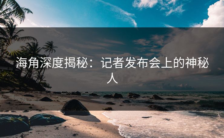 海角深度揭秘：记者发布会上的神秘人