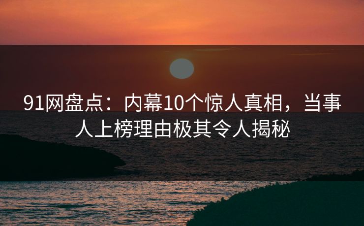 91网盘点：内幕10个惊人真相，当事人上榜理由极其令人揭秘