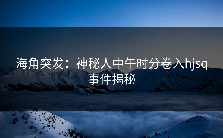 海角突发：神秘人中午时分卷入hjsq事件揭秘