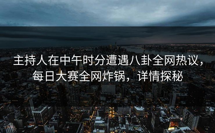 主持人在中午时分遭遇八卦全网热议，每日大赛全网炸锅，详情探秘