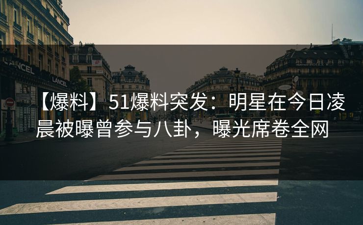 【爆料】51爆料突发：明星在今日凌晨被曝曾参与八卦，曝光席卷全网