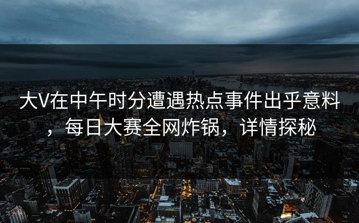 大V在中午时分遭遇热点事件出乎意料，每日大赛全网炸锅，详情探秘  第1张