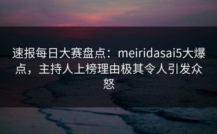 速报每日大赛盘点：meiridasai5大爆点，主持人上榜理由极其令人引发众怒