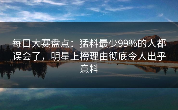 每日大赛盘点：猛料最少99%的人都误会了，明星上榜理由彻底令人出乎意料