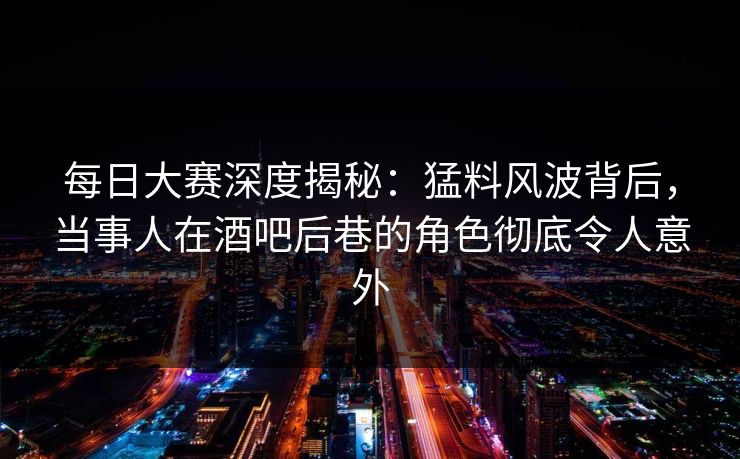 每日大赛深度揭秘：猛料风波背后，当事人在酒吧后巷的角色彻底令人意外