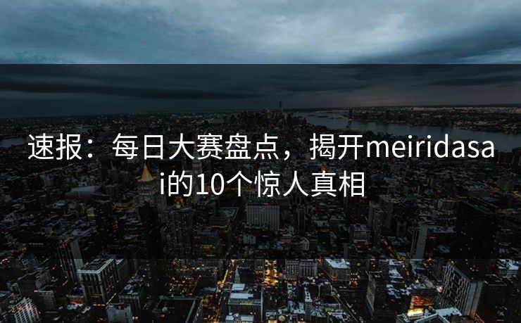 速报：每日大赛盘点，揭开meiridasai的10个惊人真相