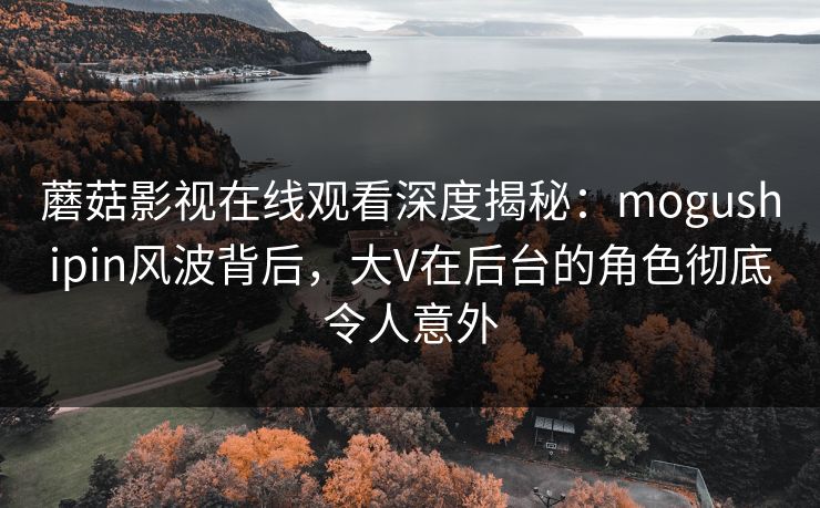 蘑菇影视在线观看深度揭秘：mogushipin风波背后，大V在后台的角色彻底令人意外