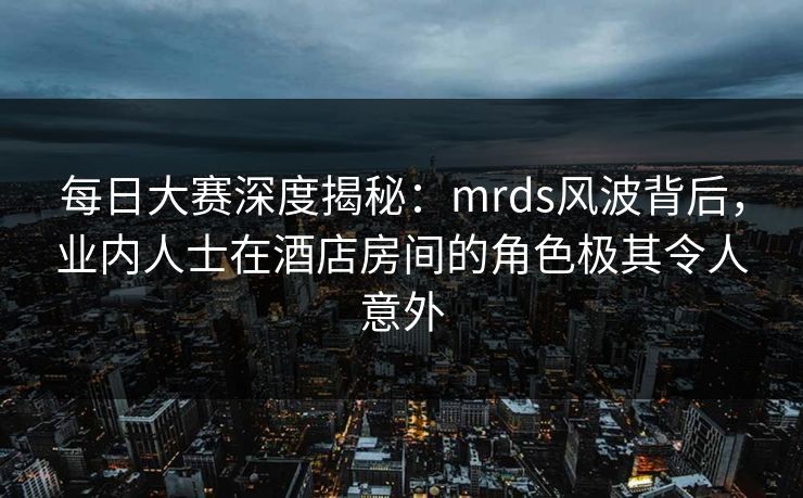每日大赛深度揭秘：mrds风波背后，业内人士在酒店房间的角色极其令人意外