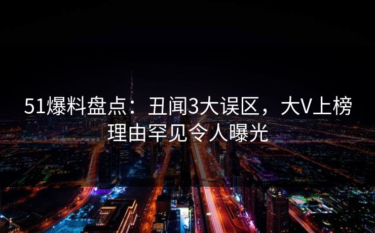 51爆料盘点：丑闻3大误区，大V上榜理由罕见令人曝光  第1张