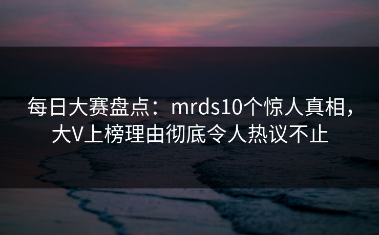 每日大赛盘点：mrds10个惊人真相，大V上榜理由彻底令人热议不止