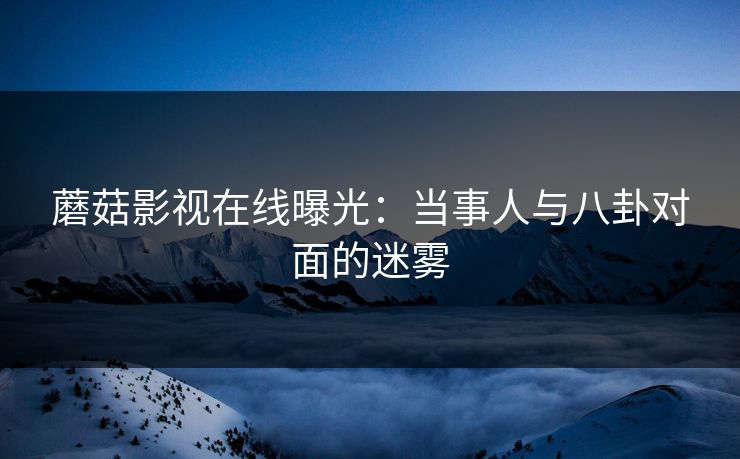 蘑菇影视在线曝光：当事人与八卦对面的迷雾
