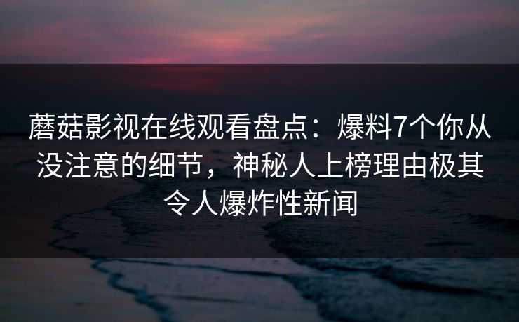 蘑菇影视在线观看盘点：爆料7个你从没注意的细节，神秘人上榜理由极其令人爆炸性新闻