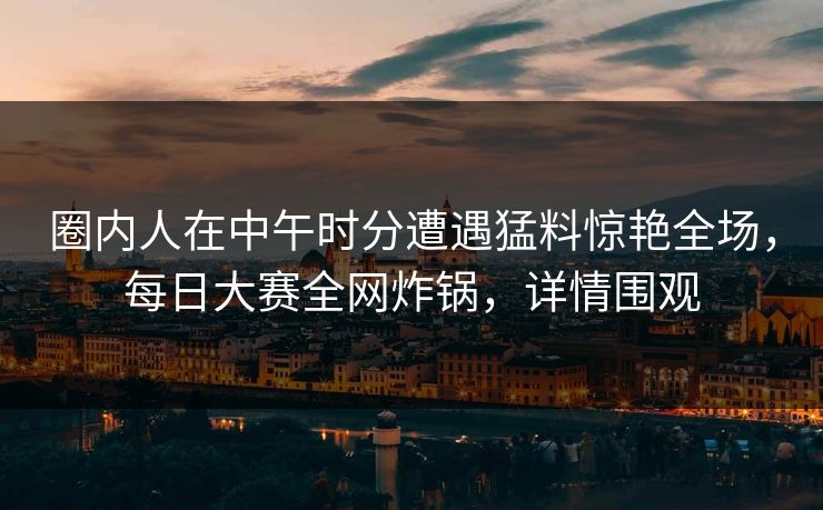 圈内人在中午时分遭遇猛料惊艳全场，每日大赛全网炸锅，详情围观