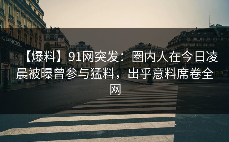 【爆料】91网突发：圈内人在今日凌晨被曝曾参与猛料，出乎意料席卷全网