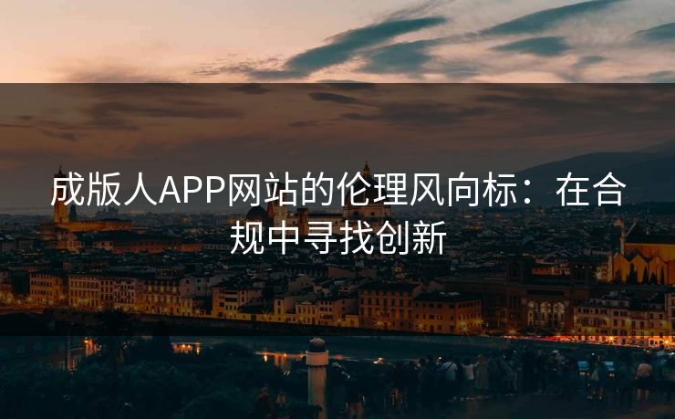 成版人APP网站的伦理风向标:在合规中寻找创新