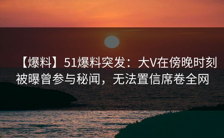 【爆料】51爆料突发:大V在傍晚时刻被曝曾参与秘闻,无法置信席卷全网