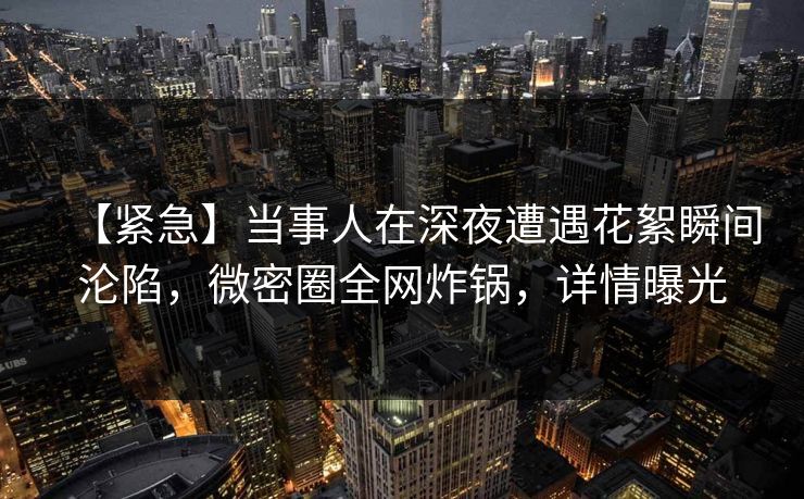 【紧急】当事人在深夜遭遇花絮瞬间沦陷，微密圈全网炸锅，详情曝光