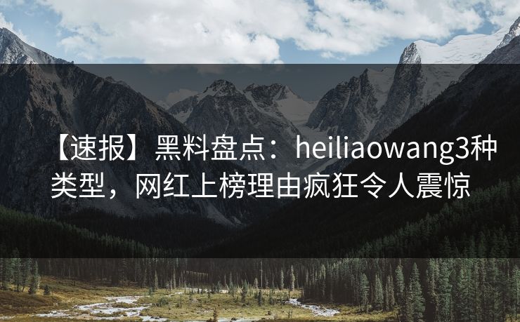 【速报】黑料盘点：heiliaowang3种类型，网红上榜理由疯狂令人震惊