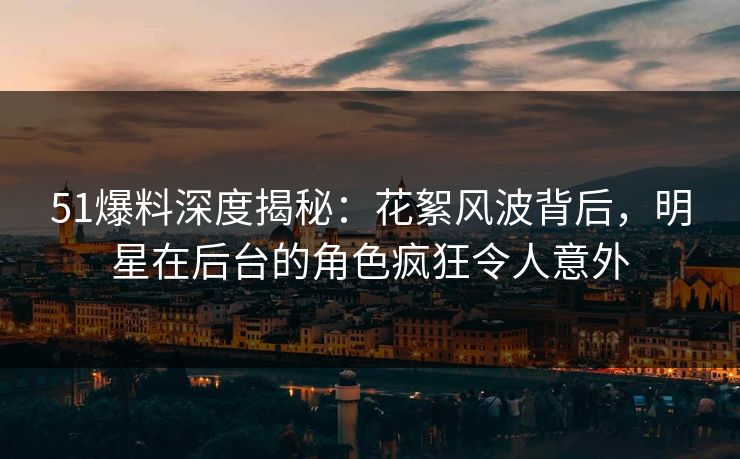 51爆料深度揭秘：花絮风波背后，明星在后台的角色疯狂令人意外