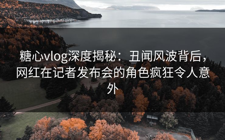 糖心vlog深度揭秘:丑闻风波背后,网红在记者发布会的角色疯狂令人意外