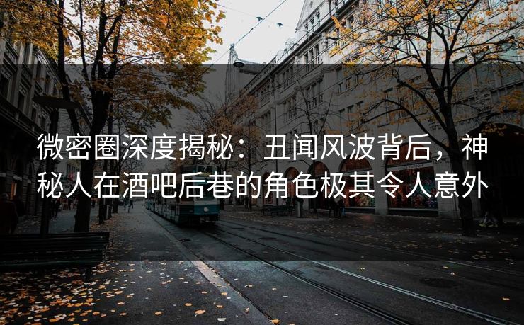 微密圈深度揭秘：丑闻风波背后，神秘人在酒吧后巷的角色极其令人意外  第1张