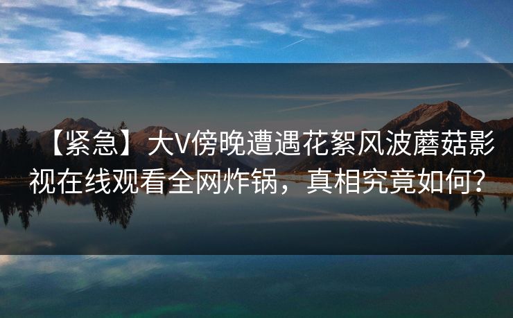 【紧急】大V傍晚遭遇花絮风波蘑菇影视在线观看全网炸锅，真相究竟如何？  第1张