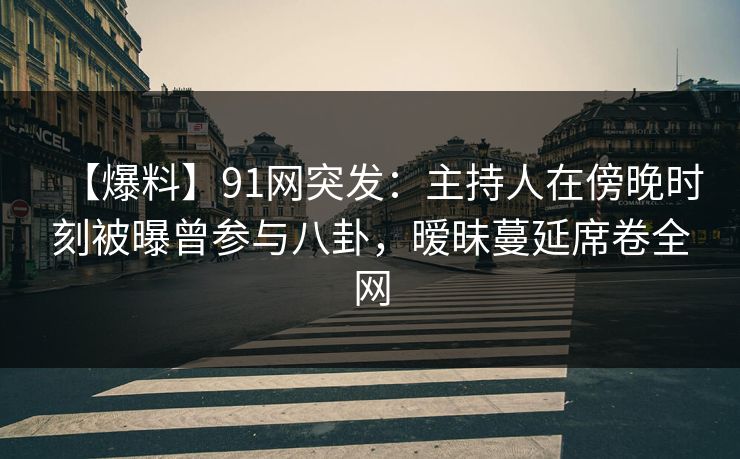 【爆料】91网突发：主持人在傍晚时刻被曝曾参与八卦，暧昧蔓延席卷全网