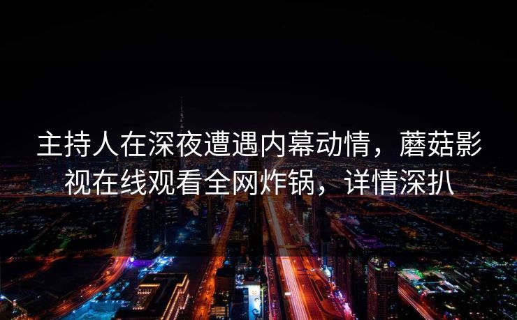 主持人在深夜遭遇内幕动情，蘑菇影视在线观看全网炸锅，详情深扒