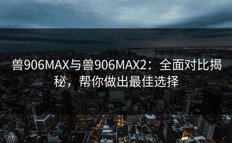 兽906MAX与兽906MAX2:全面对比揭秘,帮你做出最佳选择