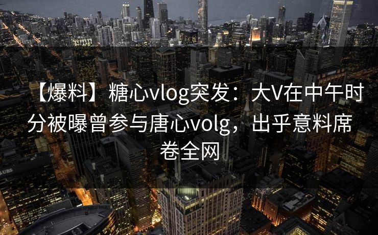【爆料】糖心vlog突发：大V在中午时分被曝曾参与唐心volg，出乎意料席卷全网