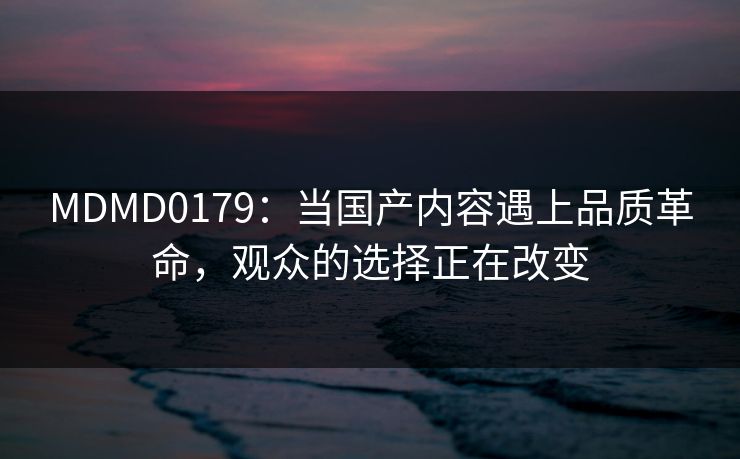 MDMD0179：当国产内容遇上品质革命，观众的选择正在改变