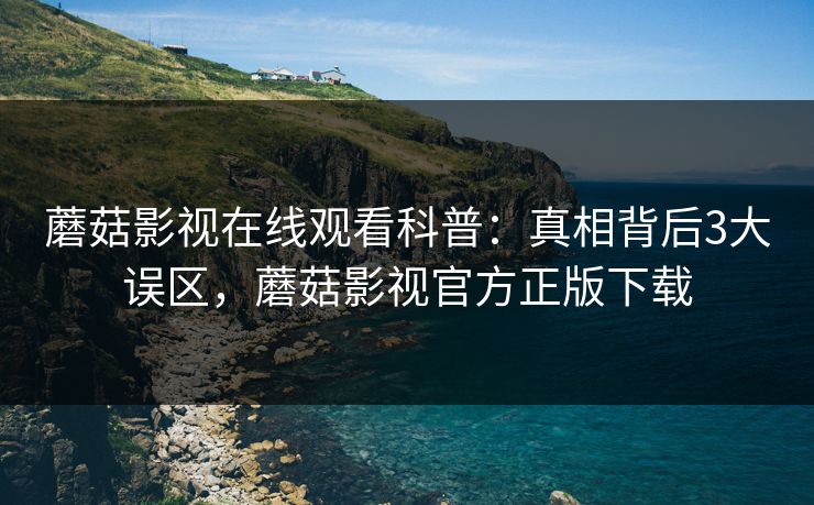 蘑菇影视在线观看科普：真相背后3大误区，蘑菇影视官方正版下载