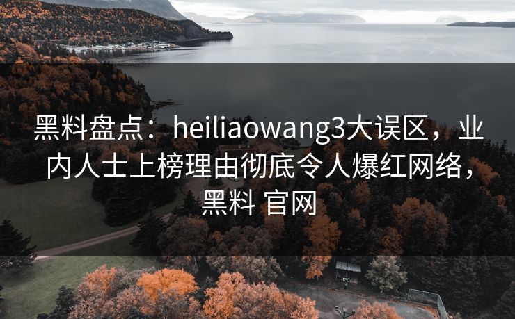 黑料盘点：heiliaowang3大误区，业内人士上榜理由彻底令人爆红网络，黑料 官网
