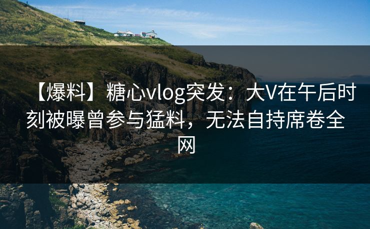 【爆料】糖心vlog突发：大V在午后时刻被曝曾参与猛料，无法自持席卷全网