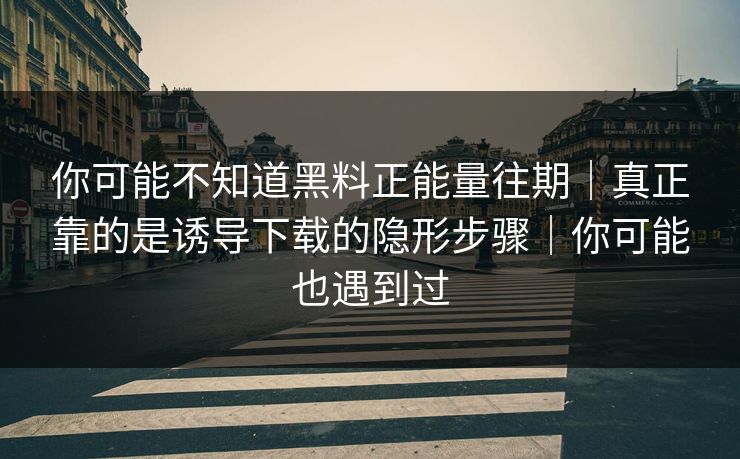 你可能不知道黑料正能量往期｜真正靠的是诱导下载的隐形步骤｜你可能也遇到过